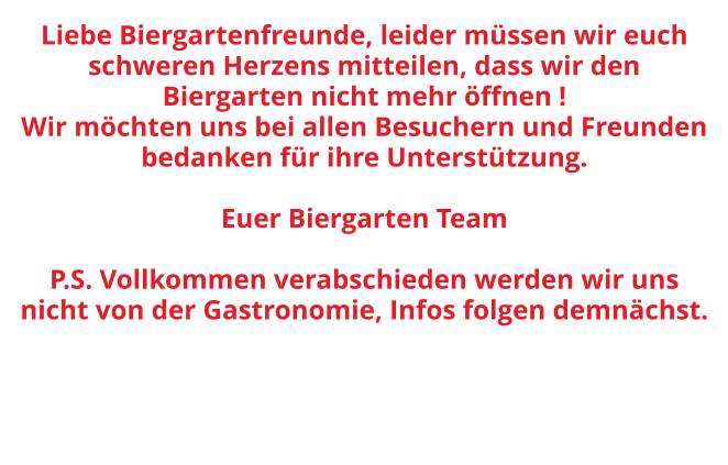 Liebe Biergartenfreunde, leider müssen wir euch schweren Herzens mitteilen, dass wir den Biergarten nicht mehr öffnen !  Wir möchten uns bei allen Besuchern und Freunden bedanken für ihre Unterstützung.  Euer Biergarten Team  P.S. Vollkommen verabschieden werden wir uns nicht von der Gastronomie, Infos folgen demnächst.