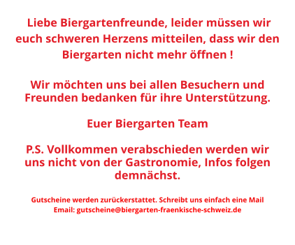 Liebe Biergartenfreunde, leider müssen wir euch schweren Herzens mitteilen, dass wir den Biergarten nicht mehr öffnen !   Wir möchten uns bei allen Besuchern und Freunden bedanken für ihre Unterstützung.  Euer Biergarten Team  P.S. Vollkommen verabschieden werden wir uns nicht von der Gastronomie, Infos folgen demnächst.  Gutscheine werden zurückerstattet. Schreibt uns einfach eine Mail Email: gutscheine@biergarten-fraenkische-schweiz.de